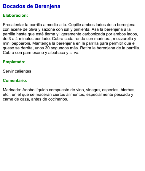 Bocados de Berenjena  Elaboración:  Precalentar la parrilla a medio-alto. Cepille ambos lados de la berenjena con aceite de oliva y sazone con sal y pimienta. Asa la berenjena a la parrilla hasta que esté tierna y ligeramente carbonizada por ambos lados, de 3 a 4 minutos por lado. Cubra cada ronda con marinara, mozzarella y mini pepperoni. Mantenga la berenjena en la parrilla para permitir que el queso se derrita, unos 30 segundos más. Retira la berenjena de la parrilla. Cubra con parmesano y albahaca y sirva.  Emplatado:  Servir calientes  Comentario:  Marinada: Adobo líquido compuesto de vino, vinagre, especias, hierbas, etc., en el que se maceran ciertos alimentos, especialmente pescado y carne de caza, antes de cocinarlos.