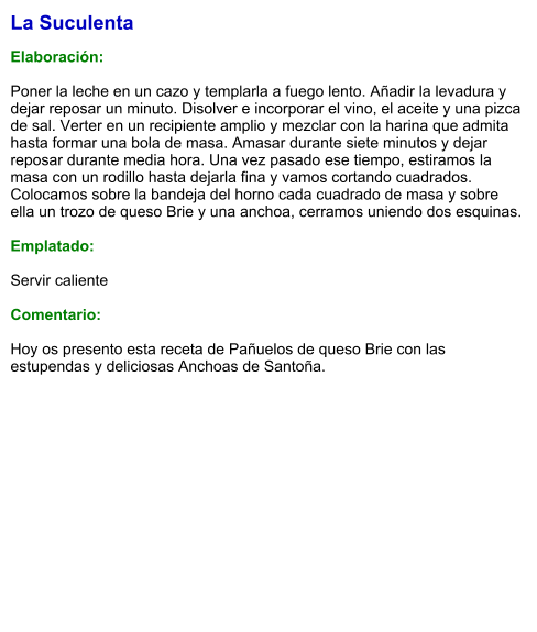 La Suculenta  Elaboración:  Poner la leche en un cazo y templarla a fuego lento. Añadir la levadura y dejar reposar un minuto. Disolver e incorporar el vino, el aceite y una pizca de sal. Verter en un recipiente amplio y mezclar con la harina que admita hasta formar una bola de masa. Amasar durante siete minutos y dejar reposar durante media hora. Una vez pasado ese tiempo, estiramos la masa con un rodillo hasta dejarla fina y vamos cortando cuadrados. Colocamos sobre la bandeja del horno cada cuadrado de masa y sobre ella un trozo de queso Brie y una anchoa, cerramos uniendo dos esquinas.   Emplatado:  Servir caliente  Comentario:  Hoy os presento esta receta de Pañuelos de queso Brie con las estupendas y deliciosas Anchoas de Santoña.