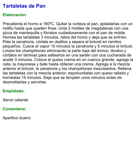 Tartaletas de Pan  Elaboración:  Precalienta el horno a 180ºC. Quitar la corteza al pan, aplastarlas con un rodillo hasta que queden finas. Unta 2 moldes de magdalenas con una pizca de mantequilla y fórralos cuidadosamente con el pan de molde. Hornea las tartaletas 3 minutos, retira del horno y deja que se enfríen. Pela la zanahoria, córtala en daditos y separa el brócoli en ramitos pequeños. Cuece al vapor 10 minutos la zanahoria y 5 minutos el brócoli. Limpia los champiñones eliminando la parte baja del tronco, lávalos y córtalos en láminas para saltearlos en una sartén con una cucharada de aceite 3 minutos. Coloca el queso crema en un cuenco grande, agrega la nata, la mayonesa y bate hasta obtener una crema. Agrega a la mezcla anterior el brócoli, la zanahoria y los champiñones mezcladolos. Rellena las tartaletas con la mezcla anterior, espolvoréalas con queso rallado y hornéalas 15 minutos. Deja que se templen unos minutos antes de desmoldarlas y servirlas.  Emplatado:  Servir caliente  Comentario:  Aperitivo bueno