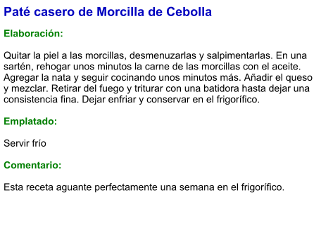 Paté casero de Morcilla de Cebolla  Elaboración:  Quitar la piel a las morcillas, desmenuzarlas y salpimentarlas. En una sartén, rehogar unos minutos la carne de las morcillas con el aceite. Agregar la nata y seguir cocinando unos minutos más. Añadir el queso y mezclar. Retirar del fuego y triturar con una batidora hasta dejar una consistencia fina. Dejar enfriar y conservar en el frigorífico.  Emplatado:  Servir frío  Comentario:  Esta receta aguante perfectamente una semana en el frigorífico.