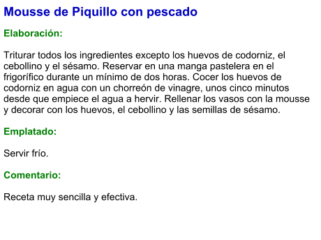 Mousse de Piquillo con pescado  Elaboración:  Triturar todos los ingredientes excepto los huevos de codorniz, el cebollino y el sésamo. Reservar en una manga pastelera en el frigorífico durante un mínimo de dos horas. Cocer los huevos de codorniz en agua con un chorreón de vinagre, unos cinco minutos desde que empiece el agua a hervir. Rellenar los vasos con la mousse y decorar con los huevos, el cebollino y las semillas de sésamo.  Emplatado:  Servir frío.  Comentario:  Receta muy sencilla y efectiva.