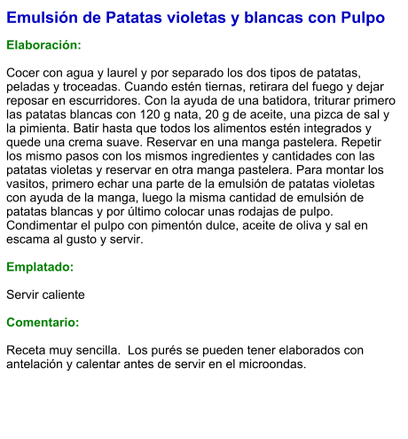 Emulsión de Patatas violetas y blancas con Pulpo  Elaboración:  Cocer con agua y laurel y por separado los dos tipos de patatas, peladas y troceadas. Cuando estén tiernas, retirara del fuego y dejar reposar en escurridores. Con la ayuda de una batidora, triturar primero las patatas blancas con 120 g nata, 20 g de aceite, una pizca de sal y la pimienta. Batir hasta que todos los alimentos estén integrados y quede una crema suave. Reservar en una manga pastelera. Repetir los mismo pasos con los mismos ingredientes y cantidades con las patatas violetas y reservar en otra manga pastelera. Para montar los vasitos, primero echar una parte de la emulsión de patatas violetas con ayuda de la manga, luego la misma cantidad de emulsión de patatas blancas y por último colocar unas rodajas de pulpo. Condimentar el pulpo con pimentón dulce, aceite de oliva y sal en escama al gusto y servir.  Emplatado:  Servir caliente  Comentario:  Receta muy sencilla.  Los purés se pueden tener elaborados con antelación y calentar antes de servir en el microondas.