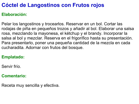 Cóctel de Langostinos con Frutos rojos  Elaboración:  Pelar los langostinos y trocearlos. Reservar en un bol. Cortar las rodajas de piña en pequeños trozos y añadir al bol. Elaborar una salsa rosa, mezclando la mayonesa, el kétchup y el brandy. Incorporar la salsa al bol y mezclar. Reserva en el frigorífico hasta su presentación. Para presentarlo, poner una pequeña cantidad de la mezcla en cada cucharadita. Adornar con frutos del bosque.  Emplatado:  Servir frío.  Comentario:  Receta muy sencilla y efectiva.