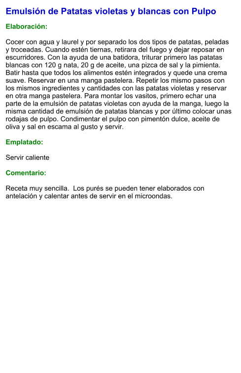 Emulsión de Patatas violetas y blancas con Pulpo  Elaboración:  Cocer con agua y laurel y por separado los dos tipos de patatas, peladas y troceadas. Cuando estén tiernas, retirara del fuego y dejar reposar en escurridores. Con la ayuda de una batidora, triturar primero las patatas blancas con 120 g nata, 20 g de aceite, una pizca de sal y la pimienta. Batir hasta que todos los alimentos estén integrados y quede una crema suave. Reservar en una manga pastelera. Repetir los mismo pasos con los mismos ingredientes y cantidades con las patatas violetas y reservar en otra manga pastelera. Para montar los vasitos, primero echar una parte de la emulsión de patatas violetas con ayuda de la manga, luego la misma cantidad de emulsión de patatas blancas y por último colocar unas rodajas de pulpo. Condimentar el pulpo con pimentón dulce, aceite de oliva y sal en escama al gusto y servir.  Emplatado:  Servir caliente  Comentario:  Receta muy sencilla.  Los purés se pueden tener elaborados con antelación y calentar antes de servir en el microondas.