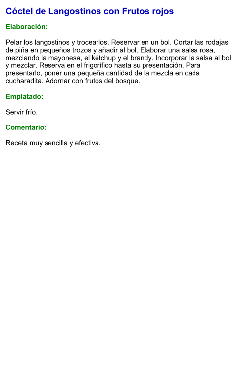 Cóctel de Langostinos con Frutos rojos  Elaboración:  Pelar los langostinos y trocearlos. Reservar en un bol. Cortar las rodajas de piña en pequeños trozos y añadir al bol. Elaborar una salsa rosa, mezclando la mayonesa, el kétchup y el brandy. Incorporar la salsa al bol y mezclar. Reserva en el frigorífico hasta su presentación. Para presentarlo, poner una pequeña cantidad de la mezcla en cada cucharadita. Adornar con frutos del bosque.  Emplatado:  Servir frío.  Comentario:  Receta muy sencilla y efectiva.