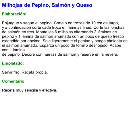 Milhojas de Pepino, Salmón y Queso  Elaboración:  Enjuague y seque el pepino. Córtelo en trozos de 10 cm de largo, y a continuación corte cada trozo en láminas finas. Corte las lonchas de salmón en tres. Monte las 6 milhojas alternando 2 láminas de pepino y 1 lámina de salmón ahumado con un poco de queso fresco extendido por encima. Sale ligeramente el pepino y ponga pimienta en el salmón ahumado. Esparza un poco de tomillo deshojado. Acabe con 1 lámina de pepino. Decore con huevas de salmón y reserve en la nevera.  Emplatado:  Servir frío. Receta propia.  Comentario:  Receta muy sencilla y efectiva.