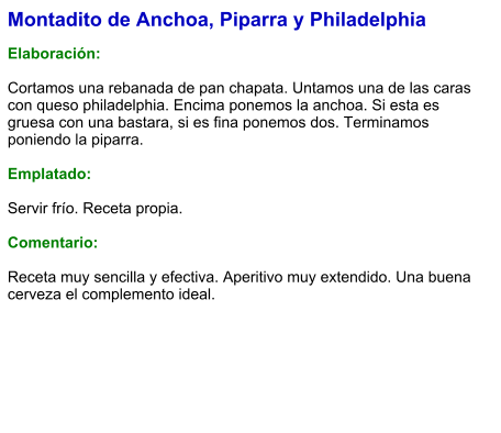 Montadito de Anchoa, Piparra y Philadelphia  Elaboración:  Cortamos una rebanada de pan chapata. Untamos una de las caras con queso philadelphia. Encima ponemos la anchoa. Si esta es gruesa con una bastara, si es fina ponemos dos. Terminamos poniendo la piparra.  Emplatado:  Servir frío. Receta propia.  Comentario:  Receta muy sencilla y efectiva. Aperitivo muy extendido. Una buena cerveza el complemento ideal.