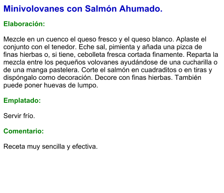 Minivolovanes con Salmón Ahumado.  Elaboración:  Mezcle en un cuenco el queso fresco y el queso blanco. Aplaste el conjunto con el tenedor. Eche sal, pimienta y añada una pizca de finas hierbas o, si tiene, cebolleta fresca cortada finamente. Reparta la mezcla entre los pequeños volovanes ayudándose de una cucharilla o de una manga pastelera. Corte el salmón en cuadraditos o en tiras y dispóngalo como decoración. Decore con finas hierbas. También puede poner huevas de lumpo.   Emplatado:  Servir frío.   Comentario:  Receta muy sencilla y efectiva.