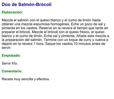 Dúo de Salmón-Brócoli  Elaboración:  Mezcle el salmón con el queso blanco y el zumo de limón hasta obtener una mezcla espumosa homogénea. Eche un poco de sal y pimienta en los vasitos. Reserve en la nevera el tiempo que tarde en preparar el brócoli. Mezcle el brócoli con el queso fresco, el queso blanco y el zumo de limón. Eche sal y pimienta. Añada esta mezcla a la preparación del salmón. Termine con un toque de curry y vuelva a dejarlo en la nevera 1 hora. Saque los vasitos 10 minutos antes de servir.  Emplatado:  Servir frío.   Comentario:  Receta muy sencilla y efectiva.