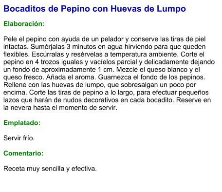 Bocaditos de Pepino con Huevas de Lumpo  Elaboración:  Pele el pepino con ayuda de un pelador y conserve las tiras de piel intactas. Sumérjalas 3 minutos en agua hirviendo para que queden flexibles. Escúrralas y resérvelas a temperatura ambiente. Corte el pepino en 4 trozos iguales y vacíelos parcial y delicadamente dejando un fondo de aproximadamente 1 cm. Mezcle el queso blanco y el queso fresco. Añada el aroma. Guarnezca el fondo de los pepinos. Rellene con las huevas de lumpo, que sobresalgan un poco por encima. Corte las tiras de pepino a lo largo, para efectuar pequeños lazos que harán de nudos decorativos en cada bocadito. Reserve en la nevera hasta el momento de servir.  Emplatado:  Servir frío.   Comentario:  Receta muy sencilla y efectiva.