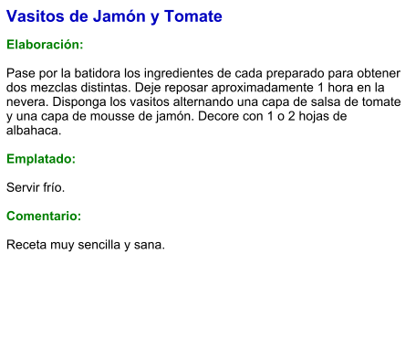 Vasitos de Jamón y Tomate  Elaboración:  Pase por la batidora los ingredientes de cada preparado para obtener dos mezclas distintas. Deje reposar aproximadamente 1 hora en la nevera. Disponga los vasitos alternando una capa de salsa de tomate y una capa de mousse de jamón. Decore con 1 o 2 hojas de albahaca.  Emplatado:  Servir frío.   Comentario:  Receta muy sencilla y sana.