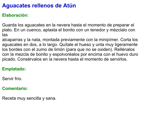 Aguacates rellenos de Atún  Elaboración:  Guarda los aguacates en la nevera hasta el momento de preparar el plato. En un cuenco, aplasta el bonito con un tenedor y mézclalo con las alcaparras y la nata, montada previamente con la minipímer. Corta los aguacates en dos, a lo largo. Quítale el hueso y unta muy ligeramente los bordes con el zumo de limón (para que no se oxiden). Rellénalos con la mezcla de bonito y espolvoréalos por encima con el huevo duro picado. Consérvalos en la nevera hasta el momento de servirlos.  Emplatado:  Servir frío.   Comentario:  Receta muy sencilla y sana.