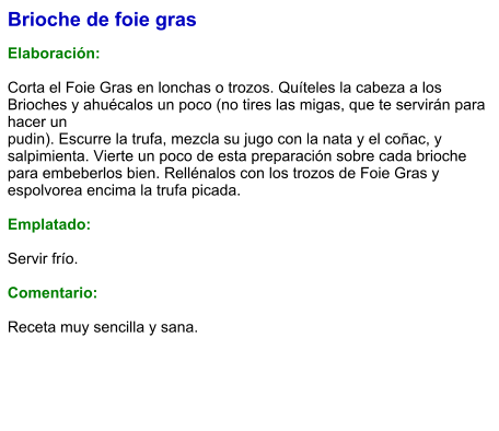 Brioche de foie gras  Elaboración:  Corta el Foie Gras en lonchas o trozos. Quíteles la cabeza a los Brioches y ahuécalos un poco (no tires las migas, que te servirán para hacer un pudin). Escurre la trufa, mezcla su jugo con la nata y el coñac, y salpimienta. Vierte un poco de esta preparación sobre cada brioche para embeberlos bien. Rellénalos con los trozos de Foie Gras y espolvorea encima la trufa picada.  Emplatado:  Servir frío.   Comentario:  Receta muy sencilla y sana.