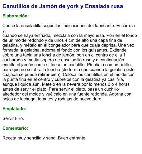 Canutillos de Jamón de york y Ensalada rusa  Elaboración:  Cuece la ensaladilla según las indicaciones del fabricante. Escúrrela y, cuando se haya enfriado, mézclala con la mayonesa. Pon en el fondo de un molde redondo y de unos 4 cm de alto una capa fina de gelatina, y mételo en el congelador para que cuaje deprisa. Una vez formada la gelatina, adorna el fondo con los guisantes. Extiende sobre una tabla una loncha de jamón, pon en el centro de ella 1 cucharada y media sopera de ensaladilla rusa y a continuación enrolla el jamón como si fuese un canutillo. Pínchalo con un palillo para que no se abra la loncha (de forma que cuando la gelatina esté cuajada se pueda retirar bien). Coloca los canutillos en el molde con la punta fina en el centro y cúbrelos con la gelatina ya casi fría, aunque líquida aún. Mételo en la nevera por lo menos 3 o 4 horas antes de servir el plato. Para servir el plato, pasa un cuchillo alrededor del molde y vuélcalo en una fuente redonda. Adorna con hojas de lechuga, tomates y rodajas de huevo duro.  Emplatado:  Servir Frío.   Comentario:  Receta muy sencilla y sana. Buen entrante