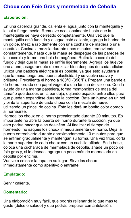 Choux con Foie Gras y mermelada de Cebolla  Elaboración:  En una cacerola grande, calienta el agua junto con la mantequilla y la sal a fuego medio. Remueve ocasionalmente hasta que la mantequilla se haya derretido completamente. Una vez que la mantequilla esté fundida y el agua esté caliente, agrega la harina de un golpe. Mezcla rápidamente con una cuchara de madera o una espátula. Cocina la mezcla durante unos minutos, removiendo constantemente, hasta que la masa se despegue de las paredes de la cacerola y forme una bola homogénea. Retira la cacerola del fuego y deja que la masa se enfríe ligeramente. Agrega los huevos uno a uno, asegurándote de mezclar bien después de cada adición. Utiliza una batidora eléctrica si es posible, ya que esto ayudará a que la masa tenga una buena elasticidad y se vuelva suave y brillante. Precalienta el horno a 180°C (356°F). Prepara una bandeja de horno forrada con papel vegetal o una lámina de silicona. Con la ayuda de una manga pastelera, forma montoncitos de masa del tamaño que desees en la bandeja, dejando espacio entre ellos para que puedan expandirse durante la cocción. Bate un huevo en un bol y pinta la superficie de cada choux con la mezcla de huevo utilizando un pincel de cocina. Esto les dará un bonito color dorado al hornearse. Hornea los choux en el horno precalentado durante 20 minutos. Es importante no abrir la puerta del horno durante la cocción, ya que esto podría hacer que se desinflen. Al finalizar el tiempo de horneado, no saques los choux inmediatamente del horno. Deja la puerta entreabierta durante aproximadamente 10 minutos para que se enfríen gradualmente y mantengan su forma. Una vez fríos, corta la parte superior de cada choux con un cuchillo afilado. En la base, coloca una cucharada de mermelada de cebolla, añade un poco de foie gras y, si lo deseas, agrega un poco más de mermelada de cebolla por encima. Vuelve a colocar la tapa en su lugar. Sirve los choux inmediatamente como aperitivo o entrante.  Emplatado:  Servir caliente.   Comentario:  Una elaboración muy fácil, que podrás rellenar de lo que más te guste (dulce o salado) y que podrás preparar con antelación.