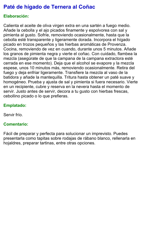 Paté de hígado de Ternera al Coñac  Elaboración:  Calienta el aceite de oliva virgen extra en una sartén a fuego medio. Añade la cebolla y el ajo picados finamente y espolvorea con sal y pimienta al gusto. Sofríe, removiendo ocasionalmente, hasta que la cebolla esté transparente y ligeramente dorada. Incorpora el hígado picado en trozos pequeños y las hierbas aromáticas de Provenza. Cocina, removiendo de vez en cuando, durante unos 5 minutos. Añade los granos de pimienta negra y vierte el coñac. Con cuidado, flambea la mezcla (asegúrate de que la campana de la campana extractora esté cerrada en ese momento). Deja que el alcohol se evapore y la mezcla espese, unos 10 minutos más, removiendo ocasionalmente. Retira del fuego y deja enfriar ligeramente. Transfiere la mezcla al vaso de la batidora y añade la mantequilla. Tritura hasta obtener un paté suave y homogéneo. Prueba y ajusta de sal y pimienta si fuera necesario. Vierte en un recipiente, cubre y reserva en la nevera hasta el momento de servir. Justo antes de servir, decora a tu gusto con hierbas frescas, cebollino picado o lo que prefieras.  Emplatado:  Servir frío.   Comentario:  Fácil de preparar y perfecta para solucionar un imprevisto. Puedes presentarla como tapitas sobre rodajas de rábano blanco, rellenarla en hojaldres, preparar tartinas, entre otras opciones.