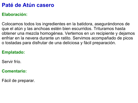 Paté de Atún casero  Elaboración:  Colocamos todos los ingredientes en la batidora, asegurándonos de que el atún y las anchoas estén bien escurridos. Trituramos hasta obtener una mezcla homogénea. Vertemos en un recipiente y dejamos enfriar en la nevera durante un ratito. Servimos acompañado de picos o tostadas para disfrutar de una deliciosa y fácil preparación.  Emplatado:  Servir frío.   Comentario:  Fácil de preparar.