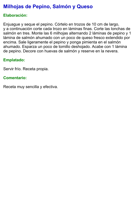 Milhojas de Pepino, Salmón y Queso  Elaboración:  Enjuague y seque el pepino. Córtelo en trozos de 10 cm de largo, y a continuación corte cada trozo en láminas finas. Corte las lonchas de salmón en tres. Monte las 6 milhojas alternando 2 láminas de pepino y 1 lámina de salmón ahumado con un poco de queso fresco extendido por encima. Sale ligeramente el pepino y ponga pimienta en el salmón ahumado. Esparza un poco de tomillo deshojado. Acabe con 1 lámina de pepino. Decore con huevas de salmón y reserve en la nevera.  Emplatado:  Servir frío. Receta propia.  Comentario:  Receta muy sencilla y efectiva.
