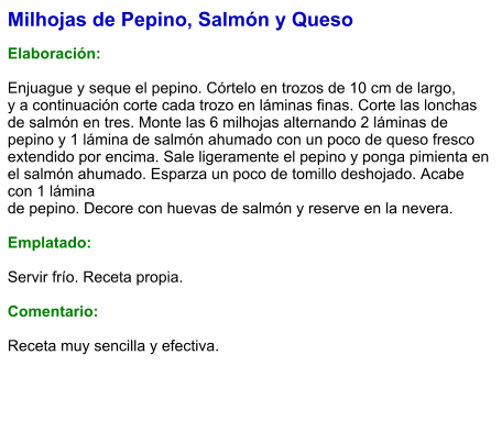 Milhojas de Pepino, Salmón y Queso  Elaboración:  Enjuague y seque el pepino. Córtelo en trozos de 10 cm de largo, y a continuación corte cada trozo en láminas finas. Corte las lonchas de salmón en tres. Monte las 6 milhojas alternando 2 láminas de pepino y 1 lámina de salmón ahumado con un poco de queso fresco extendido por encima. Sale ligeramente el pepino y ponga pimienta en el salmón ahumado. Esparza un poco de tomillo deshojado. Acabe con 1 lámina de pepino. Decore con huevas de salmón y reserve en la nevera.  Emplatado:  Servir frío. Receta propia.  Comentario:  Receta muy sencilla y efectiva.