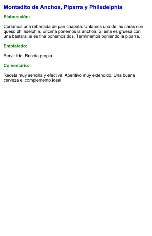 Montadito de Anchoa, Piparra y Philadelphia  Elaboración:  Cortamos una rebanada de pan chapata. Untamos una de las caras con queso philadelphia. Encima ponemos la anchoa. Si esta es gruesa con una bastara, si es fina ponemos dos. Terminamos poniendo la piparra.  Emplatado:  Servir frío. Receta propia.  Comentario:  Receta muy sencilla y efectiva. Aperitivo muy extendido. Una buena cerveza el complemento ideal.