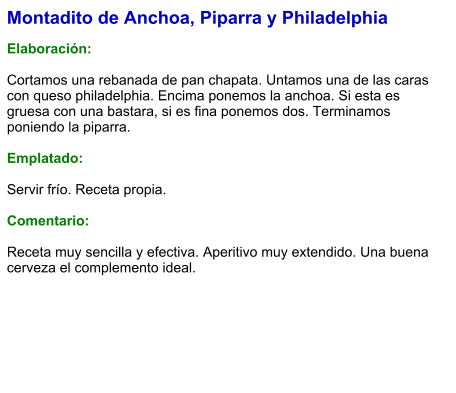 Montadito de Anchoa, Piparra y Philadelphia  Elaboración:  Cortamos una rebanada de pan chapata. Untamos una de las caras con queso philadelphia. Encima ponemos la anchoa. Si esta es gruesa con una bastara, si es fina ponemos dos. Terminamos poniendo la piparra.  Emplatado:  Servir frío. Receta propia.  Comentario:  Receta muy sencilla y efectiva. Aperitivo muy extendido. Una buena cerveza el complemento ideal.