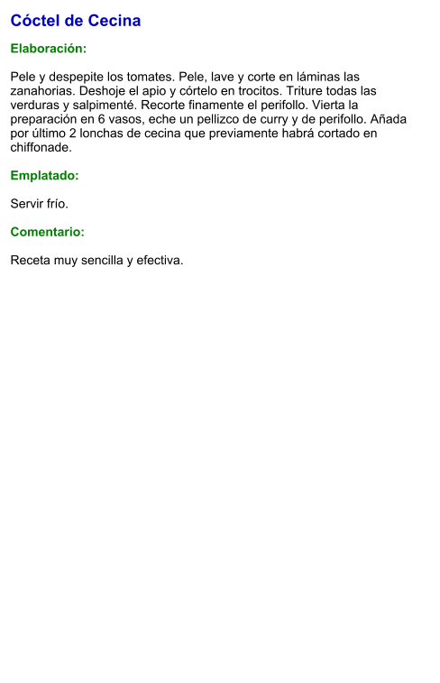 Cóctel de Cecina  Elaboración:  Pele y despepite los tomates. Pele, lave y corte en láminas las zanahorias. Deshoje el apio y córtelo en trocitos. Triture todas las verduras y salpimenté. Recorte finamente el perifollo. Vierta la preparación en 6 vasos, eche un pellizco de curry y de perifollo. Añada por último 2 lonchas de cecina que previamente habrá cortado en chiffonade.  Emplatado:  Servir frío.   Comentario:  Receta muy sencilla y efectiva.