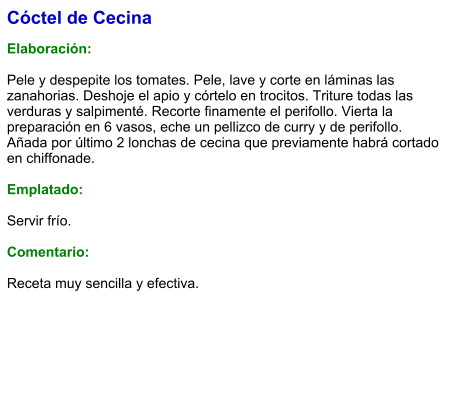 Cóctel de Cecina  Elaboración:  Pele y despepite los tomates. Pele, lave y corte en láminas las zanahorias. Deshoje el apio y córtelo en trocitos. Triture todas las verduras y salpimenté. Recorte finamente el perifollo. Vierta la preparación en 6 vasos, eche un pellizco de curry y de perifollo. Añada por último 2 lonchas de cecina que previamente habrá cortado en chiffonade.  Emplatado:  Servir frío.   Comentario:  Receta muy sencilla y efectiva.