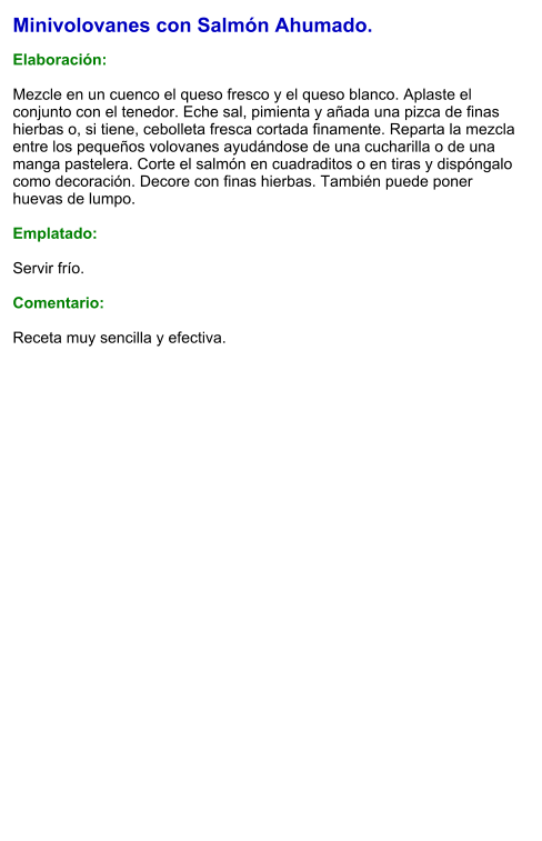Minivolovanes con Salmón Ahumado.  Elaboración:  Mezcle en un cuenco el queso fresco y el queso blanco. Aplaste el conjunto con el tenedor. Eche sal, pimienta y añada una pizca de finas hierbas o, si tiene, cebolleta fresca cortada finamente. Reparta la mezcla entre los pequeños volovanes ayudándose de una cucharilla o de una manga pastelera. Corte el salmón en cuadraditos o en tiras y dispóngalo como decoración. Decore con finas hierbas. También puede poner huevas de lumpo.   Emplatado:  Servir frío.   Comentario:  Receta muy sencilla y efectiva.