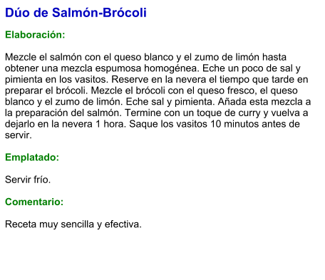 Dúo de Salmón-Brócoli  Elaboración:  Mezcle el salmón con el queso blanco y el zumo de limón hasta obtener una mezcla espumosa homogénea. Eche un poco de sal y pimienta en los vasitos. Reserve en la nevera el tiempo que tarde en preparar el brócoli. Mezcle el brócoli con el queso fresco, el queso blanco y el zumo de limón. Eche sal y pimienta. Añada esta mezcla a la preparación del salmón. Termine con un toque de curry y vuelva a dejarlo en la nevera 1 hora. Saque los vasitos 10 minutos antes de servir.  Emplatado:  Servir frío.   Comentario:  Receta muy sencilla y efectiva.