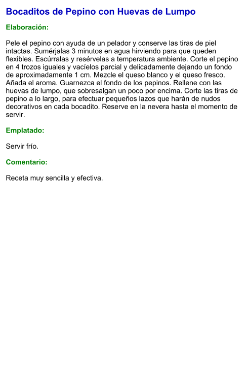 Bocaditos de Pepino con Huevas de Lumpo  Elaboración:  Pele el pepino con ayuda de un pelador y conserve las tiras de piel intactas. Sumérjalas 3 minutos en agua hirviendo para que queden flexibles. Escúrralas y resérvelas a temperatura ambiente. Corte el pepino en 4 trozos iguales y vacíelos parcial y delicadamente dejando un fondo de aproximadamente 1 cm. Mezcle el queso blanco y el queso fresco. Añada el aroma. Guarnezca el fondo de los pepinos. Rellene con las huevas de lumpo, que sobresalgan un poco por encima. Corte las tiras de pepino a lo largo, para efectuar pequeños lazos que harán de nudos decorativos en cada bocadito. Reserve en la nevera hasta el momento de servir.  Emplatado:  Servir frío.   Comentario:  Receta muy sencilla y efectiva.
