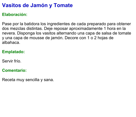 Vasitos de Jamón y Tomate  Elaboración:  Pase por la batidora los ingredientes de cada preparado para obtener dos mezclas distintas. Deje reposar aproximadamente 1 hora en la nevera. Disponga los vasitos alternando una capa de salsa de tomate y una capa de mousse de jamón. Decore con 1 o 2 hojas de albahaca.  Emplatado:  Servir frío.   Comentario:  Receta muy sencilla y sana.