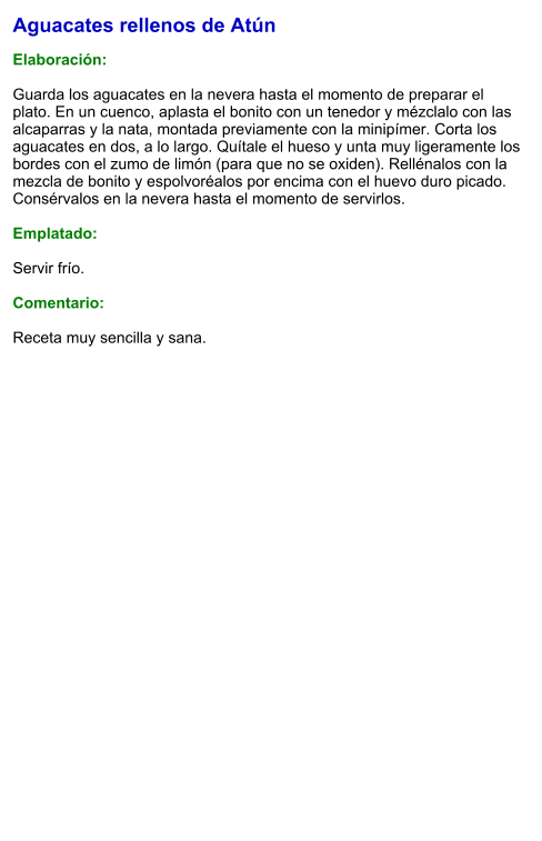 Aguacates rellenos de Atún  Elaboración:  Guarda los aguacates en la nevera hasta el momento de preparar el plato. En un cuenco, aplasta el bonito con un tenedor y mézclalo con las alcaparras y la nata, montada previamente con la minipímer. Corta los aguacates en dos, a lo largo. Quítale el hueso y unta muy ligeramente los bordes con el zumo de limón (para que no se oxiden). Rellénalos con la mezcla de bonito y espolvoréalos por encima con el huevo duro picado. Consérvalos en la nevera hasta el momento de servirlos.  Emplatado:  Servir frío.   Comentario:  Receta muy sencilla y sana.