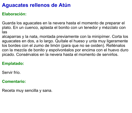 Aguacates rellenos de Atún  Elaboración:  Guarda los aguacates en la nevera hasta el momento de preparar el plato. En un cuenco, aplasta el bonito con un tenedor y mézclalo con las alcaparras y la nata, montada previamente con la minipímer. Corta los aguacates en dos, a lo largo. Quítale el hueso y unta muy ligeramente los bordes con el zumo de limón (para que no se oxiden). Rellénalos con la mezcla de bonito y espolvoréalos por encima con el huevo duro picado. Consérvalos en la nevera hasta el momento de servirlos.  Emplatado:  Servir frío.   Comentario:  Receta muy sencilla y sana.