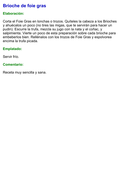 Brioche de foie gras  Elaboración:  Corta el Foie Gras en lonchas o trozos. Quíteles la cabeza a los Brioches y ahuécalos un poco (no tires las migas, que te servirán para hacer un pudin). Escurre la trufa, mezcla su jugo con la nata y el coñac, y salpimienta. Vierte un poco de esta preparación sobre cada brioche para embeberlos bien. Rellénalos con los trozos de Foie Gras y espolvorea encima la trufa picada.  Emplatado:  Servir frío.   Comentario:  Receta muy sencilla y sana.