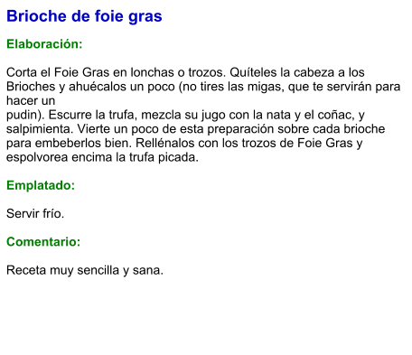 Brioche de foie gras  Elaboración:  Corta el Foie Gras en lonchas o trozos. Quíteles la cabeza a los Brioches y ahuécalos un poco (no tires las migas, que te servirán para hacer un pudin). Escurre la trufa, mezcla su jugo con la nata y el coñac, y salpimienta. Vierte un poco de esta preparación sobre cada brioche para embeberlos bien. Rellénalos con los trozos de Foie Gras y espolvorea encima la trufa picada.  Emplatado:  Servir frío.   Comentario:  Receta muy sencilla y sana.