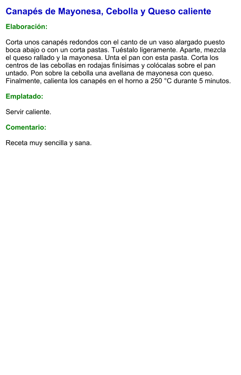 Canapés de Mayonesa, Cebolla y Queso caliente  Elaboración:  Corta unos canapés redondos con el canto de un vaso alargado puesto boca abajo o con un corta pastas. Tuéstalo ligeramente. Aparte, mezcla el queso rallado y la mayonesa. Unta el pan con esta pasta. Corta los centros de las cebollas en rodajas finísimas y colócalas sobre el pan untado. Pon sobre la cebolla una avellana de mayonesa con queso. Finalmente, calienta los canapés en el horno a 250 °C durante 5 minutos.  Emplatado:  Servir caliente.   Comentario:  Receta muy sencilla y sana.