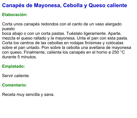 Canapés de Mayonesa, Cebolla y Queso caliente  Elaboración:  Corta unos canapés redondos con el canto de un vaso alargado puesto boca abajo o con un corta pastas. Tuéstalo ligeramente. Aparte, mezcla el queso rallado y la mayonesa. Unta el pan con esta pasta. Corta los centros de las cebollas en rodajas finísimas y colócalas sobre el pan untado. Pon sobre la cebolla una avellana de mayonesa con queso. Finalmente, calienta los canapés en el horno a 250 °C durante 5 minutos.  Emplatado:  Servir caliente.   Comentario:  Receta muy sencilla y sana.