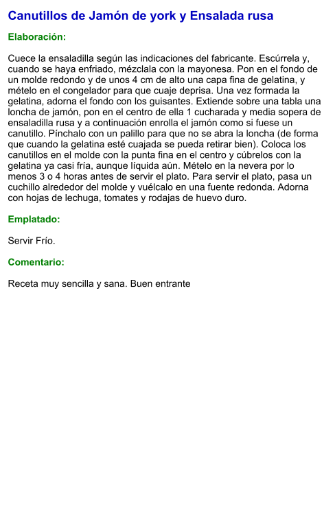 Canutillos de Jamón de york y Ensalada rusa  Elaboración:  Cuece la ensaladilla según las indicaciones del fabricante. Escúrrela y, cuando se haya enfriado, mézclala con la mayonesa. Pon en el fondo de un molde redondo y de unos 4 cm de alto una capa fina de gelatina, y mételo en el congelador para que cuaje deprisa. Una vez formada la gelatina, adorna el fondo con los guisantes. Extiende sobre una tabla una loncha de jamón, pon en el centro de ella 1 cucharada y media sopera de ensaladilla rusa y a continuación enrolla el jamón como si fuese un canutillo. Pínchalo con un palillo para que no se abra la loncha (de forma que cuando la gelatina esté cuajada se pueda retirar bien). Coloca los canutillos en el molde con la punta fina en el centro y cúbrelos con la gelatina ya casi fría, aunque líquida aún. Mételo en la nevera por lo menos 3 o 4 horas antes de servir el plato. Para servir el plato, pasa un cuchillo alrededor del molde y vuélcalo en una fuente redonda. Adorna con hojas de lechuga, tomates y rodajas de huevo duro.  Emplatado:  Servir Frío.   Comentario:  Receta muy sencilla y sana. Buen entrante