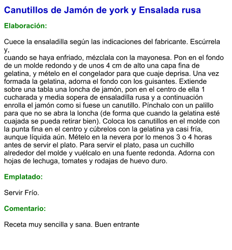 Canutillos de Jamón de york y Ensalada rusa  Elaboración:  Cuece la ensaladilla según las indicaciones del fabricante. Escúrrela y, cuando se haya enfriado, mézclala con la mayonesa. Pon en el fondo de un molde redondo y de unos 4 cm de alto una capa fina de gelatina, y mételo en el congelador para que cuaje deprisa. Una vez formada la gelatina, adorna el fondo con los guisantes. Extiende sobre una tabla una loncha de jamón, pon en el centro de ella 1 cucharada y media sopera de ensaladilla rusa y a continuación enrolla el jamón como si fuese un canutillo. Pínchalo con un palillo para que no se abra la loncha (de forma que cuando la gelatina esté cuajada se pueda retirar bien). Coloca los canutillos en el molde con la punta fina en el centro y cúbrelos con la gelatina ya casi fría, aunque líquida aún. Mételo en la nevera por lo menos 3 o 4 horas antes de servir el plato. Para servir el plato, pasa un cuchillo alrededor del molde y vuélcalo en una fuente redonda. Adorna con hojas de lechuga, tomates y rodajas de huevo duro.  Emplatado:  Servir Frío.   Comentario:  Receta muy sencilla y sana. Buen entrante