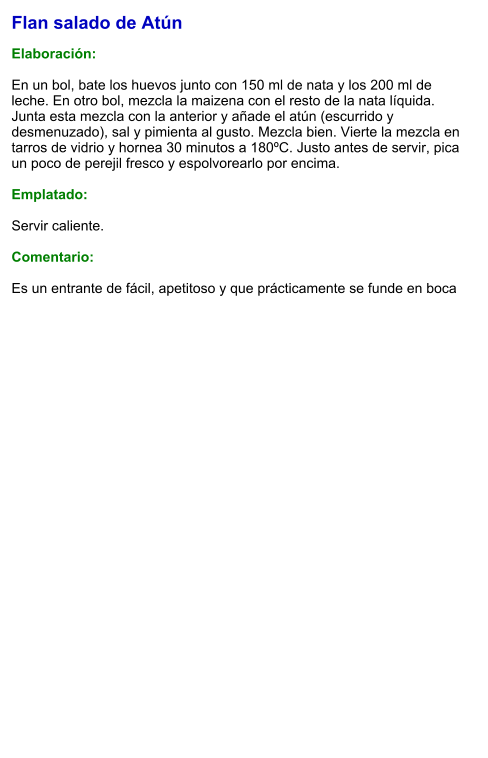 Flan salado de Atún  Elaboración:  En un bol, bate los huevos junto con 150 ml de nata y los 200 ml de leche. En otro bol, mezcla la maizena con el resto de la nata líquida. Junta esta mezcla con la anterior y añade el atún (escurrido y desmenuzado), sal y pimienta al gusto. Mezcla bien. Vierte la mezcla en tarros de vidrio y hornea 30 minutos a 180ºC. Justo antes de servir, pica un poco de perejil fresco y espolvorearlo por encima.   Emplatado:  Servir caliente.   Comentario:  Es un entrante de fácil, apetitoso y que prácticamente se funde en boca