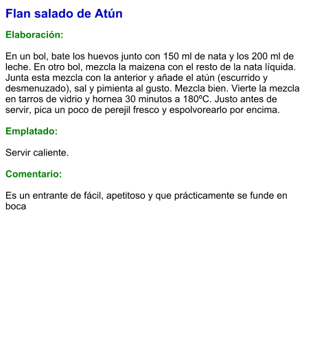 Flan salado de Atún  Elaboración:  En un bol, bate los huevos junto con 150 ml de nata y los 200 ml de leche. En otro bol, mezcla la maizena con el resto de la nata líquida. Junta esta mezcla con la anterior y añade el atún (escurrido y desmenuzado), sal y pimienta al gusto. Mezcla bien. Vierte la mezcla en tarros de vidrio y hornea 30 minutos a 180ºC. Justo antes de servir, pica un poco de perejil fresco y espolvorearlo por encima.   Emplatado:  Servir caliente.   Comentario:  Es un entrante de fácil, apetitoso y que prácticamente se funde en boca