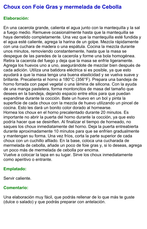 Choux con Foie Gras y mermelada de Cebolla  Elaboración:  En una cacerola grande, calienta el agua junto con la mantequilla y la sal a fuego medio. Remueve ocasionalmente hasta que la mantequilla se haya derretido completamente. Una vez que la mantequilla esté fundida y el agua esté caliente, agrega la harina de un golpe. Mezcla rápidamente con una cuchara de madera o una espátula. Cocina la mezcla durante unos minutos, removiendo constantemente, hasta que la masa se despegue de las paredes de la cacerola y forme una bola homogénea. Retira la cacerola del fuego y deja que la masa se enfríe ligeramente. Agrega los huevos uno a uno, asegurándote de mezclar bien después de cada adición. Utiliza una batidora eléctrica si es posible, ya que esto ayudará a que la masa tenga una buena elasticidad y se vuelva suave y brillante. Precalienta el horno a 180°C (356°F). Prepara una bandeja de horno forrada con papel vegetal o una lámina de silicona. Con la ayuda de una manga pastelera, forma montoncitos de masa del tamaño que desees en la bandeja, dejando espacio entre ellos para que puedan expandirse durante la cocción. Bate un huevo en un bol y pinta la superficie de cada choux con la mezcla de huevo utilizando un pincel de cocina. Esto les dará un bonito color dorado al hornearse. Hornea los choux en el horno precalentado durante 20 minutos. Es importante no abrir la puerta del horno durante la cocción, ya que esto podría hacer que se desinflen. Al finalizar el tiempo de horneado, no saques los choux inmediatamente del horno. Deja la puerta entreabierta durante aproximadamente 10 minutos para que se enfríen gradualmente y mantengan su forma. Una vez fríos, corta la parte superior de cada choux con un cuchillo afilado. En la base, coloca una cucharada de mermelada de cebolla, añade un poco de foie gras y, si lo deseas, agrega un poco más de mermelada de cebolla por encima. Vuelve a colocar la tapa en su lugar. Sirve los choux inmediatamente como aperitivo o entrante.  Emplatado:  Servir caliente.   Comentario:  Una elaboración muy fácil, que podrás rellenar de lo que más te guste (dulce o salado) y que podrás preparar con antelación.