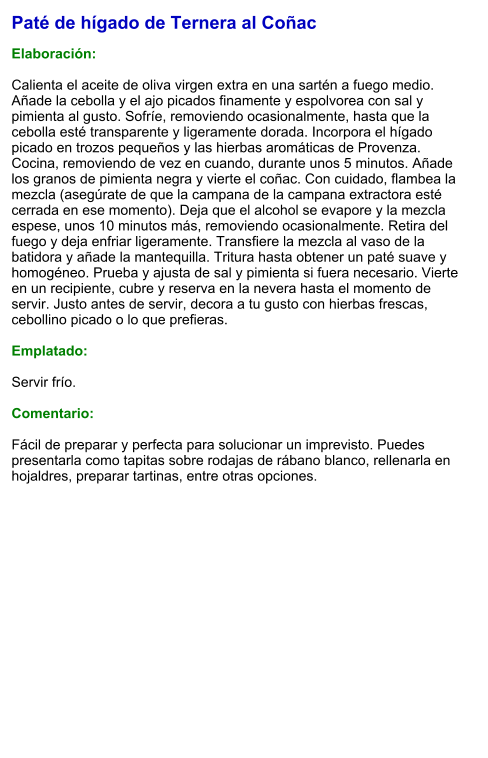 Paté de hígado de Ternera al Coñac  Elaboración:  Calienta el aceite de oliva virgen extra en una sartén a fuego medio. Añade la cebolla y el ajo picados finamente y espolvorea con sal y pimienta al gusto. Sofríe, removiendo ocasionalmente, hasta que la cebolla esté transparente y ligeramente dorada. Incorpora el hígado picado en trozos pequeños y las hierbas aromáticas de Provenza. Cocina, removiendo de vez en cuando, durante unos 5 minutos. Añade los granos de pimienta negra y vierte el coñac. Con cuidado, flambea la mezcla (asegúrate de que la campana de la campana extractora esté cerrada en ese momento). Deja que el alcohol se evapore y la mezcla espese, unos 10 minutos más, removiendo ocasionalmente. Retira del fuego y deja enfriar ligeramente. Transfiere la mezcla al vaso de la batidora y añade la mantequilla. Tritura hasta obtener un paté suave y homogéneo. Prueba y ajusta de sal y pimienta si fuera necesario. Vierte en un recipiente, cubre y reserva en la nevera hasta el momento de servir. Justo antes de servir, decora a tu gusto con hierbas frescas, cebollino picado o lo que prefieras.  Emplatado:  Servir frío.   Comentario:  Fácil de preparar y perfecta para solucionar un imprevisto. Puedes presentarla como tapitas sobre rodajas de rábano blanco, rellenarla en hojaldres, preparar tartinas, entre otras opciones.
