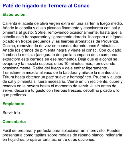 Paté de hígado de Ternera al Coñac  Elaboración:  Calienta el aceite de oliva virgen extra en una sartén a fuego medio. Añade la cebolla y el ajo picados finamente y espolvorea con sal y pimienta al gusto. Sofríe, removiendo ocasionalmente, hasta que la cebolla esté transparente y ligeramente dorada. Incorpora el hígado picado en trozos pequeños y las hierbas aromáticas de Provenza. Cocina, removiendo de vez en cuando, durante unos 5 minutos. Añade los granos de pimienta negra y vierte el coñac. Con cuidado, flambea la mezcla (asegúrate de que la campana de la campana extractora esté cerrada en ese momento). Deja que el alcohol se evapore y la mezcla espese, unos 10 minutos más, removiendo ocasionalmente. Retira del fuego y deja enfriar ligeramente. Transfiere la mezcla al vaso de la batidora y añade la mantequilla. Tritura hasta obtener un paté suave y homogéneo. Prueba y ajusta de sal y pimienta si fuera necesario. Vierte en un recipiente, cubre y reserva en la nevera hasta el momento de servir. Justo antes de servir, decora a tu gusto con hierbas frescas, cebollino picado o lo que prefieras.  Emplatado:  Servir frío.   Comentario:  Fácil de preparar y perfecta para solucionar un imprevisto. Puedes presentarla como tapitas sobre rodajas de rábano blanco, rellenarla en hojaldres, preparar tartinas, entre otras opciones.
