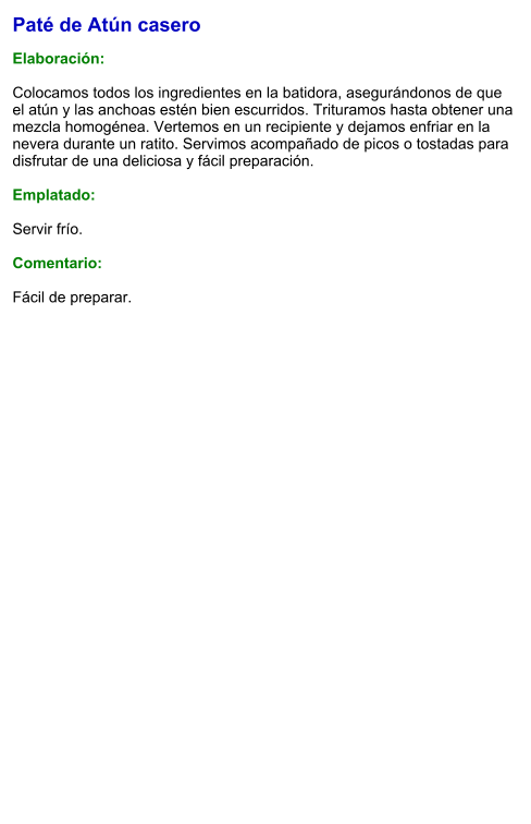 Paté de Atún casero  Elaboración:  Colocamos todos los ingredientes en la batidora, asegurándonos de que el atún y las anchoas estén bien escurridos. Trituramos hasta obtener una mezcla homogénea. Vertemos en un recipiente y dejamos enfriar en la nevera durante un ratito. Servimos acompañado de picos o tostadas para disfrutar de una deliciosa y fácil preparación.  Emplatado:  Servir frío.   Comentario:  Fácil de preparar.