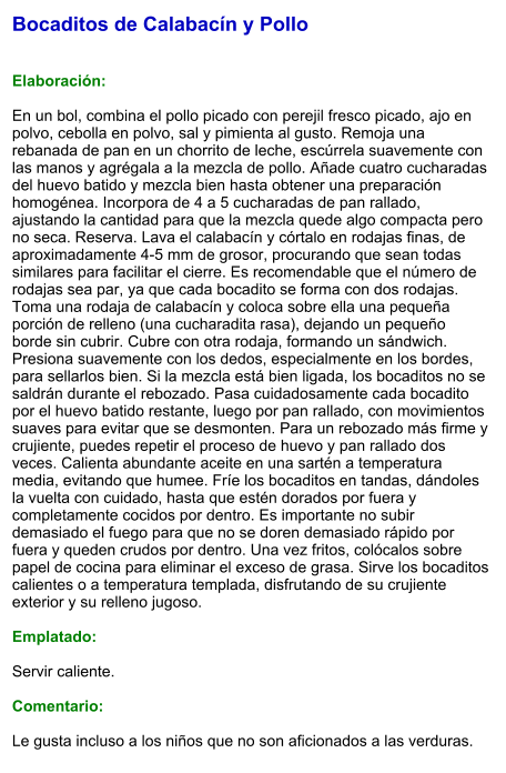 Bocaditos de Calabacín y Pollo   Elaboración:  En un bol, combina el pollo picado con perejil fresco picado, ajo en polvo, cebolla en polvo, sal y pimienta al gusto. Remoja una rebanada de pan en un chorrito de leche, escúrrela suavemente con las manos y agrégala a la mezcla de pollo. Añade cuatro cucharadas del huevo batido y mezcla bien hasta obtener una preparación homogénea. Incorpora de 4 a 5 cucharadas de pan rallado, ajustando la cantidad para que la mezcla quede algo compacta pero no seca. Reserva. Lava el calabacín y córtalo en rodajas finas, de aproximadamente 4-5 mm de grosor, procurando que sean todas similares para facilitar el cierre. Es recomendable que el número de rodajas sea par, ya que cada bocadito se forma con dos rodajas. Toma una rodaja de calabacín y coloca sobre ella una pequeña porción de relleno (una cucharadita rasa), dejando un pequeño borde sin cubrir. Cubre con otra rodaja, formando un sándwich. Presiona suavemente con los dedos, especialmente en los bordes, para sellarlos bien. Si la mezcla está bien ligada, los bocaditos no se saldrán durante el rebozado. Pasa cuidadosamente cada bocadito por el huevo batido restante, luego por pan rallado, con movimientos suaves para evitar que se desmonten. Para un rebozado más firme y crujiente, puedes repetir el proceso de huevo y pan rallado dos veces. Calienta abundante aceite en una sartén a temperatura media, evitando que humee. Fríe los bocaditos en tandas, dándoles la vuelta con cuidado, hasta que estén dorados por fuera y completamente cocidos por dentro. Es importante no subir demasiado el fuego para que no se doren demasiado rápido por fuera y queden crudos por dentro. Una vez fritos, colócalos sobre papel de cocina para eliminar el exceso de grasa. Sirve los bocaditos calientes o a temperatura templada, disfrutando de su crujiente exterior y su relleno jugoso.   Emplatado:  Servir caliente.   Comentario:  Le gusta incluso a los niños que no son aficionados a las verduras.