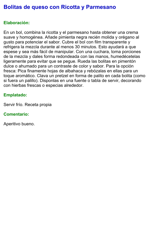 Bolitas de queso con Ricotta y Parmesano   Elaboración:  En un bol, combina la ricotta y el parmesano hasta obtener una crema suave y homogénea. Añade pimienta negra recién molida y orégano al gusto para potenciar el sabor. Cubre el bol con film transparente y refrigera la mezcla durante al menos 30 minutos. Esto ayudará a que espese y sea más fácil de manipular. Con una cuchara, toma porciones de la mezcla y dales forma redondeada con las manos, humedécetelas ligeramente para evitar que se pegue. Rueda las bolitas en pimentón dulce o ahumado para un contraste de color y sabor. Para la opción fresca: Pica finamente hojas de albahaca y rebózalas en ellas para un toque aromático. Clava un pretzel en forma de palito en cada bolita (como si fuera un palillo). Disponlas en una fuente o tabla de servir, decorando con hierbas frescas o especias alrededor.  Emplatado:  Servir frío. Receta propia  Comentario:  Aperitivo bueno.