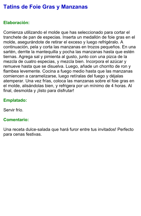 Tatins de Foie Gras y Manzanas   Elaboración:  Comienza utilizando el molde que has seleccionado para cortar el tranchete de pan de especias. Inserta un medallón de foie gras en el molde, asegurándote de retirar el exceso y luego refrigéralo. A continuación, pela y corta las manzanas en trozos pequeños. En una sartén, derrite la mantequilla y pocha las manzanas hasta que estén tiernas. Agrega sal y pimienta al gusto, junto con una pizca de la mezcla de cuatro especias, y mezcla bien. Incorpora el azúcar y remueve hasta que se disuelva. Luego, añade un chorrito de ron y flambea levemente. Cocina a fuego medio hasta que las manzanas comiencen a caramelizarse, luego retíralas del fuego y déjalas atemperar. Una vez frías, coloca las manzanas sobre el foie gras en el molde, alisándolas bien, y refrigera por un mínimo de 4 horas. Al final, desmolda y ¡listo para disfrutar!  Emplatado:  Servir frío.   Comentario:  Una receta dulce-salada que hará furor entre tus invitados! Perfecto para cenas festivas.