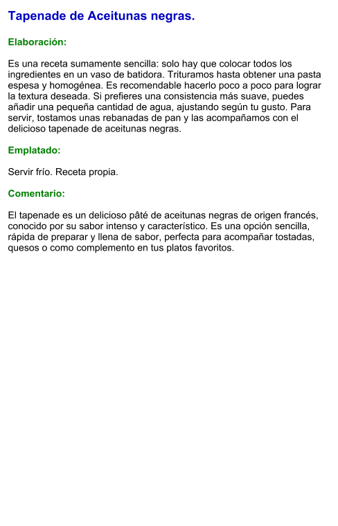 Tapenade de Aceitunas negras.  Elaboración:  Es una receta sumamente sencilla: solo hay que colocar todos los ingredientes en un vaso de batidora. Trituramos hasta obtener una pasta espesa y homogénea. Es recomendable hacerlo poco a poco para lograr la textura deseada. Si prefieres una consistencia más suave, puedes añadir una pequeña cantidad de agua, ajustando según tu gusto. Para servir, tostamos unas rebanadas de pan y las acompañamos con el delicioso tapenade de aceitunas negras.  Emplatado:  Servir frío. Receta propia.  Comentario:  El tapenade es un delicioso pâté de aceitunas negras de origen francés, conocido por su sabor intenso y característico. Es una opción sencilla, rápida de preparar y llena de sabor, perfecta para acompañar tostadas, quesos o como complemento en tus platos favoritos.