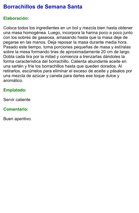 Borrachillos de Semana Santa  Elaboración:  Coloca todos los ingredientes en un bol y mezcla bien hasta obtener una masa homogénea. Luego, incorpora la harina poco a poco junto con los sobres de gaseosa, amasando hasta que la masa deje de pegarse en las manos. Deja reposar la masa durante media hora. Pasado este tiempo, toma porciones pequeñas de masa y estíralas sobre la mesa formando tiras de aproximadamente 20 cm de largo. Dobla cada tira por la mitad y comienza a trenzarlas dándoles la forma característica del borrachillo. Calienta abundante aceite en una sartén y fríe los borrachillos hasta que queden dorados. Al retirarlos, escúrrelos para eliminar el exceso de aceite y pásalos por una mezcla de azúcar y canela para darles ese toque dulce y aromático.  Emplatado:  Servir caliente  Comentario:  Buen aperitivo.